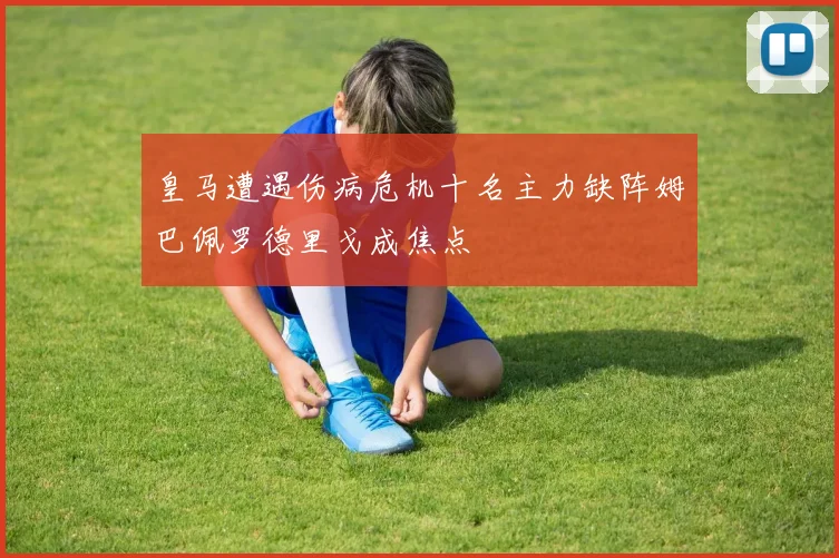 皇马遭遇伤病危机十名主力缺阵姆巴佩罗德里戈成焦点