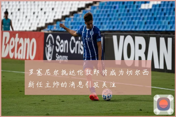 罗塞尼尔抵达伦敦即将成为切尔西新任主帅的消息引发关注