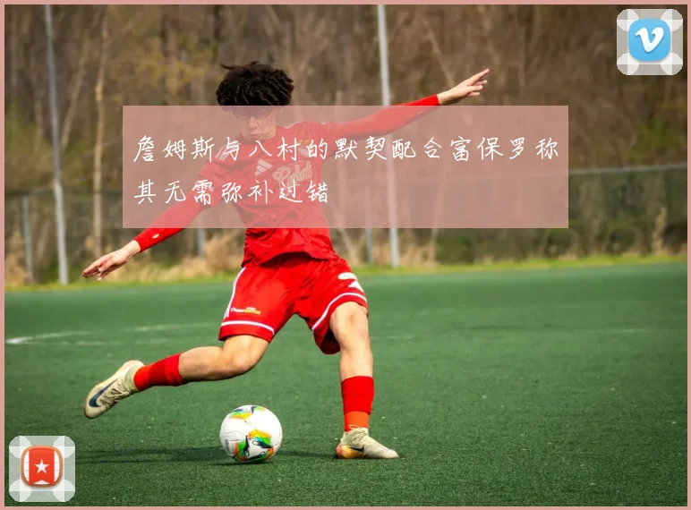 詹姆斯与八村的默契配合富保罗称其无需弥补过错