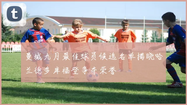 曼城九月最佳球员候选名单揭晓哈兰德多库福登争夺荣誉