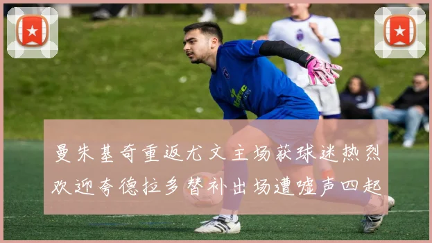 曼朱基奇重返尤文主场获球迷热烈欢迎夸德拉多替补出场遭嘘声四起