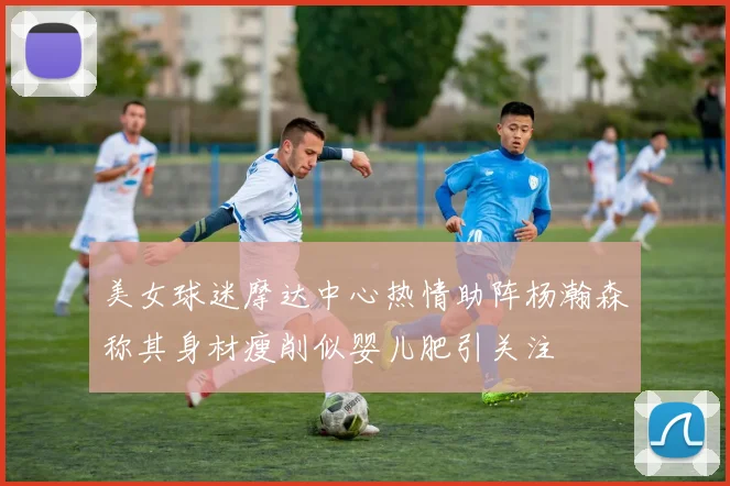 美女球迷摩达中心热情助阵杨瀚森称其身材瘦削似婴儿肥引关注