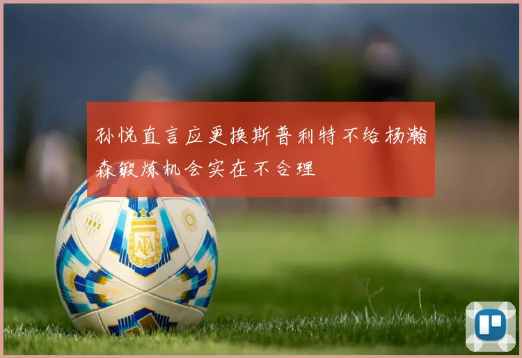 孙悦直言应更换斯普利特不给杨瀚森锻炼机会实在不合理