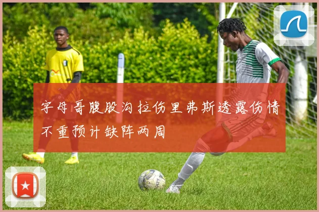 字母哥腹股沟拉伤里弗斯透露伤情不重预计缺阵两周