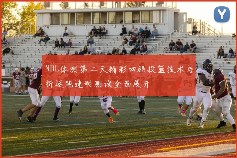 NBL体测第二天精彩回顾投篮技术与折返跑速耐测试全面展开