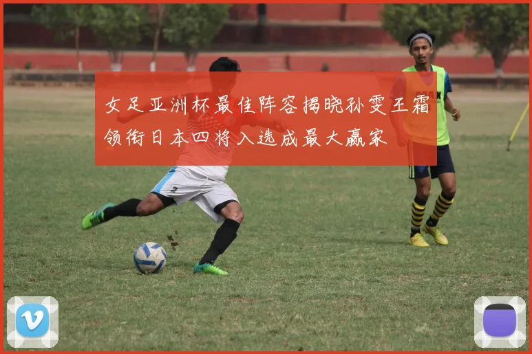 女足亚洲杯最佳阵容揭晓孙雯王霜领衔日本四将入选成最大赢家