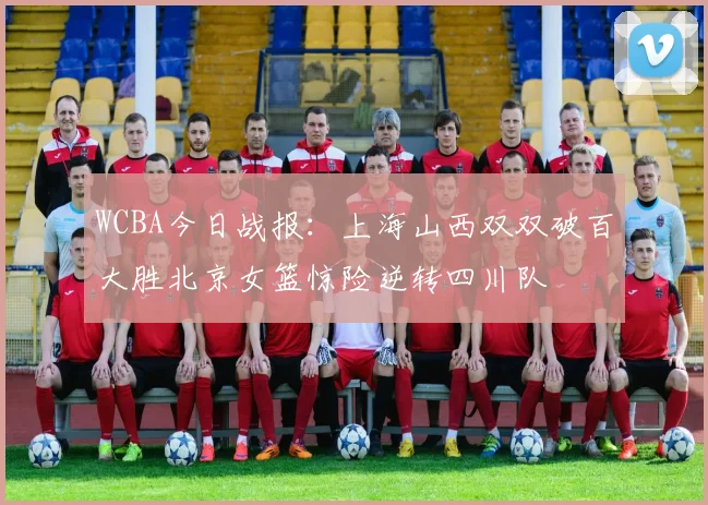 WCBA今日战报：上海山西双双破百大胜北京女篮惊险逆转四川队