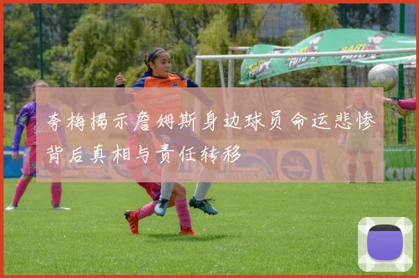 夸梅揭示詹姆斯身边球员命运悲惨背后真相与责任转移