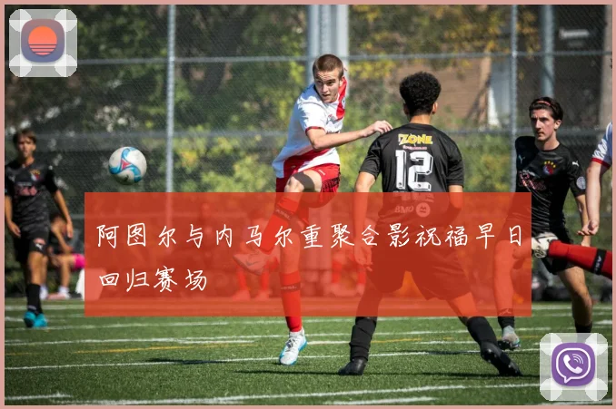 阿图尔与内马尔重聚合影祝福早日回归赛场