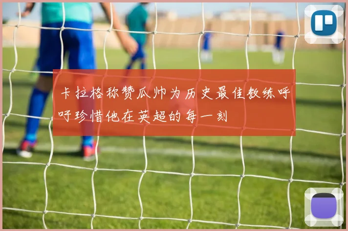 卡拉格称赞瓜帅为历史最佳教练呼吁珍惜他在英超的每一刻