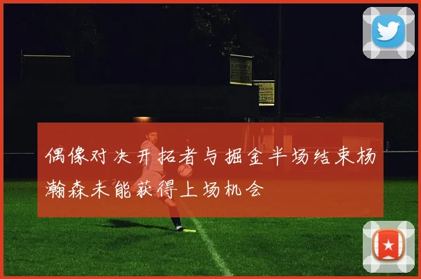 偶像对决开拓者与掘金半场结束杨瀚森未能获得上场机会