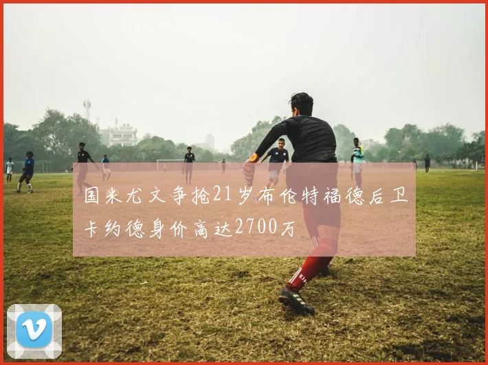 国米尤文争抢21岁布伦特福德后卫卡约德身价高达2700万