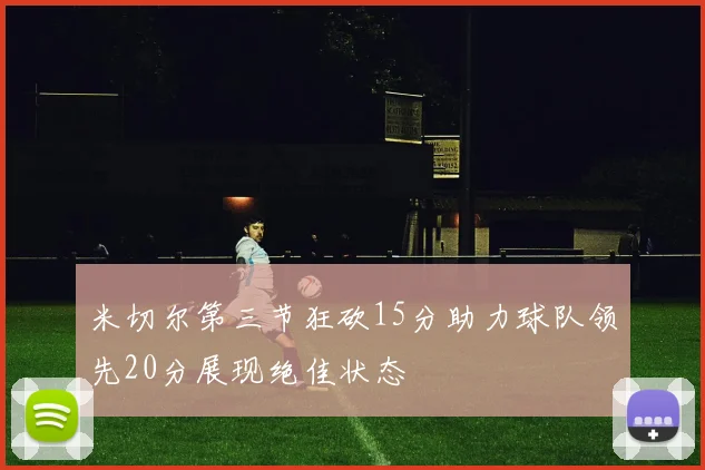 米切尔第三节狂砍15分助力球队领先20分展现绝佳状态