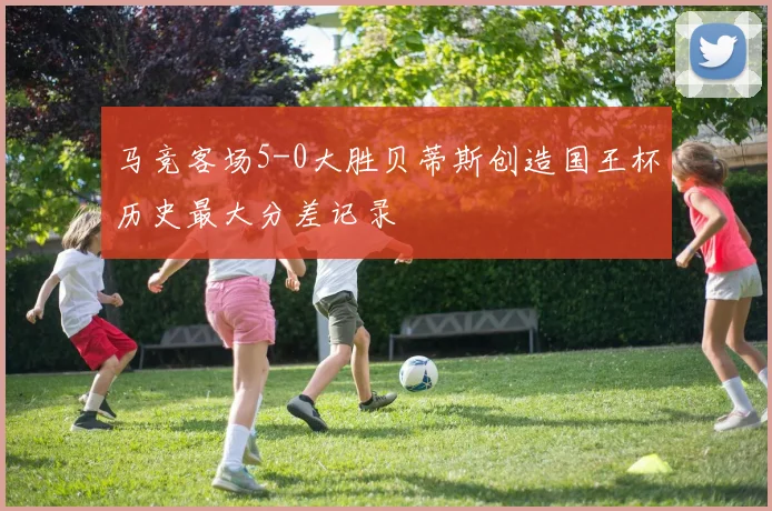 马竞客场5-0大胜贝蒂斯创造国王杯历史最大分差记录