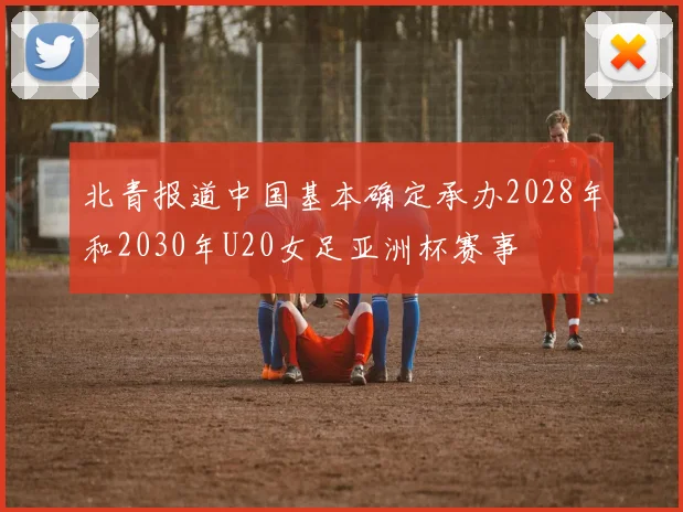 北青报道中国基本确定承办2028年和2030年U20女足亚洲杯赛事