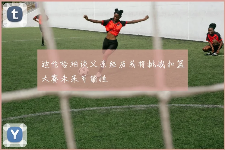 迪伦哈珀谈父亲经历或将挑战扣篮大赛未来可能性