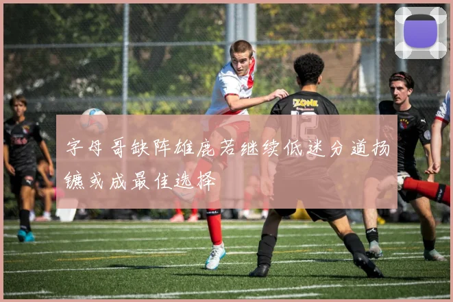 字母哥缺阵雄鹿若继续低迷分道扬镳或成最佳选择