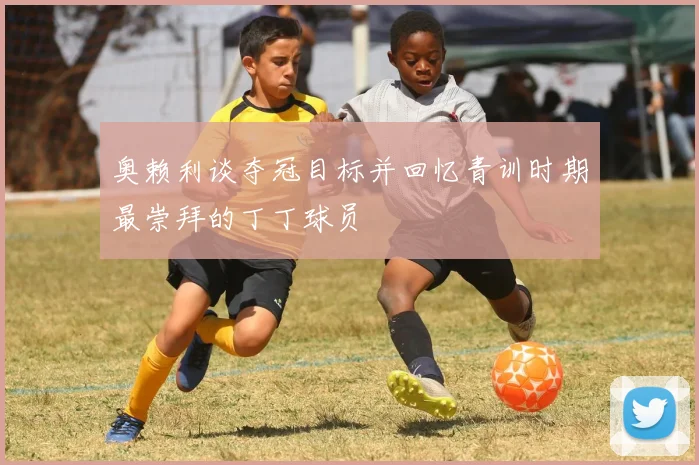 奥赖利谈夺冠目标并回忆青训时期最崇拜的丁丁球员