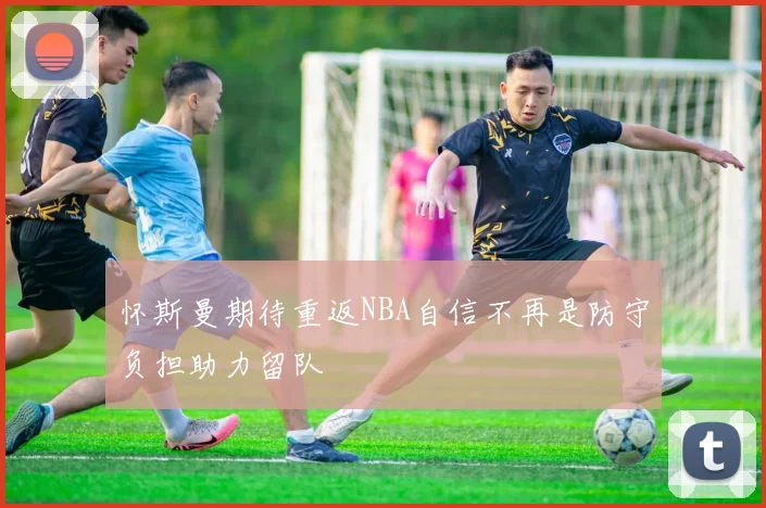 怀斯曼期待重返NBA自信不再是防守负担助力留队