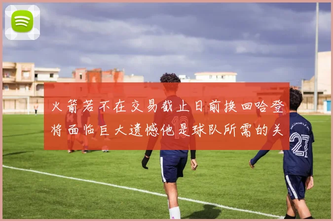 火箭若不在交易截止日前换回哈登将面临巨大遗憾他是球队所需的关键拼图