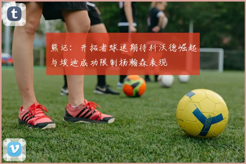 熊记：开拓者球迷期待科沃德崛起与埃迪成功限制杨瀚森表现