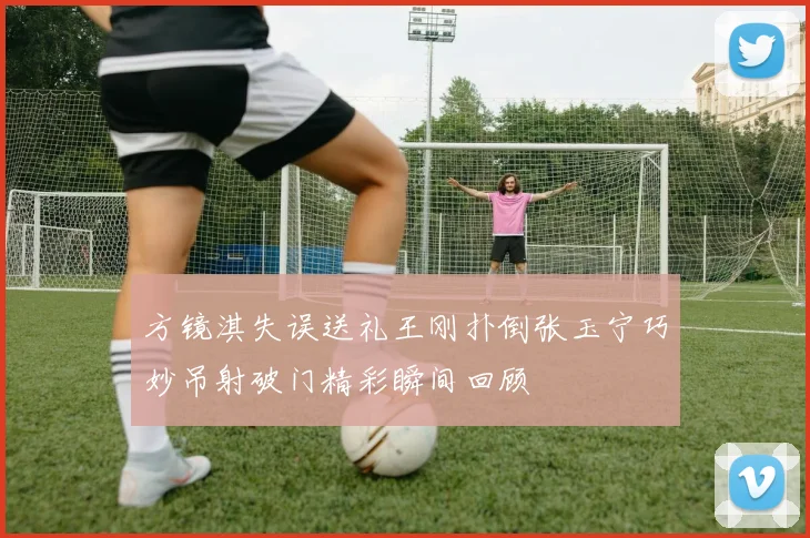 方镜淇失误送礼王刚扑倒张玉宁巧妙吊射破门精彩瞬间回顾