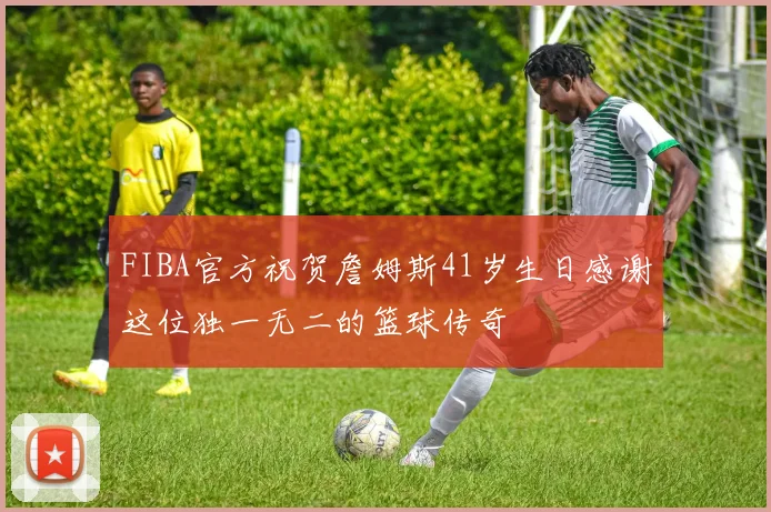 FIBA官方祝贺詹姆斯41岁生日感谢这位独一无二的篮球传奇