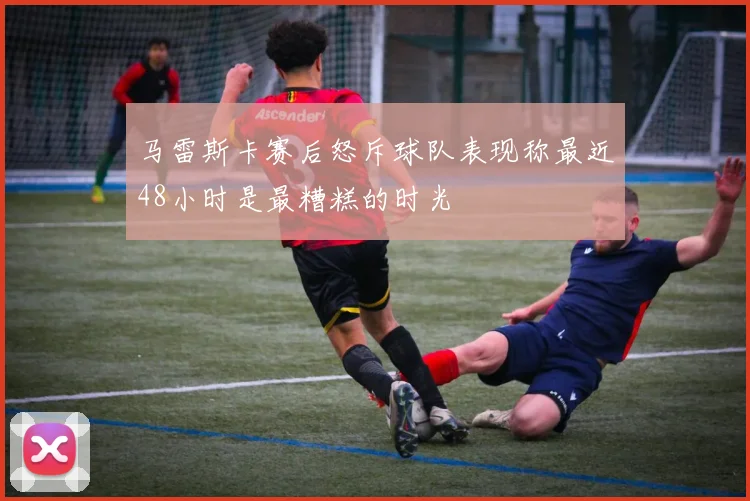 马雷斯卡赛后怒斥球队表现称最近48小时是最糟糕的时光