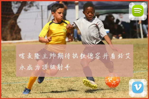 喀麦隆主帅期待执教德容并看好艾永成为顶级射手