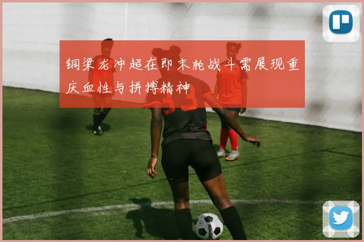 铜梁龙冲超在即末轮战斗需展现重庆血性与拼搏精神