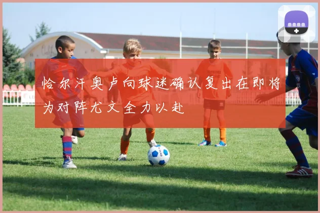 恰尔汗奥卢向球迷确认复出在即将为对阵尤文全力以赴