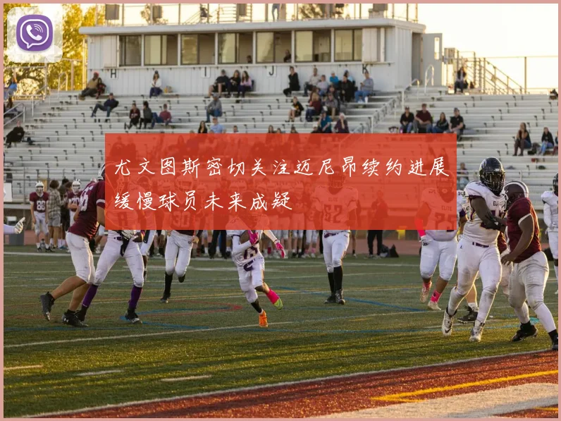 尤文图斯密切关注迈尼昂续约进展缓慢球员未来成疑