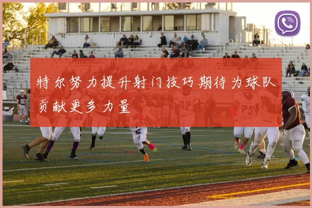 特尔努力提升射门技巧期待为球队贡献更多力量