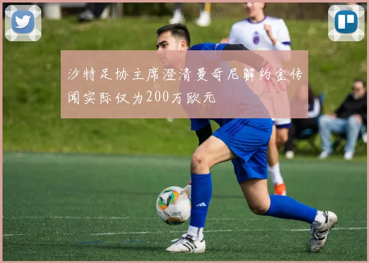 沙特足协主席澄清曼奇尼解约金传闻实际仅为200万欧元