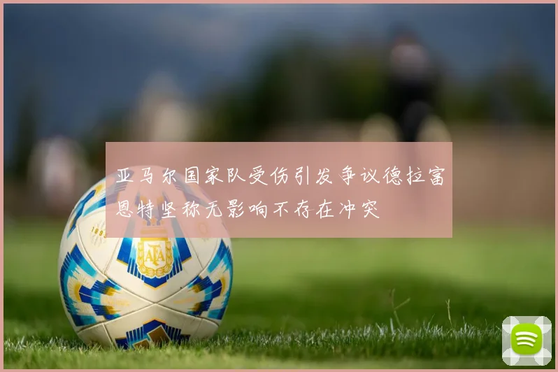 亚马尔国家队受伤引发争议德拉富恩特坚称无影响不存在冲突