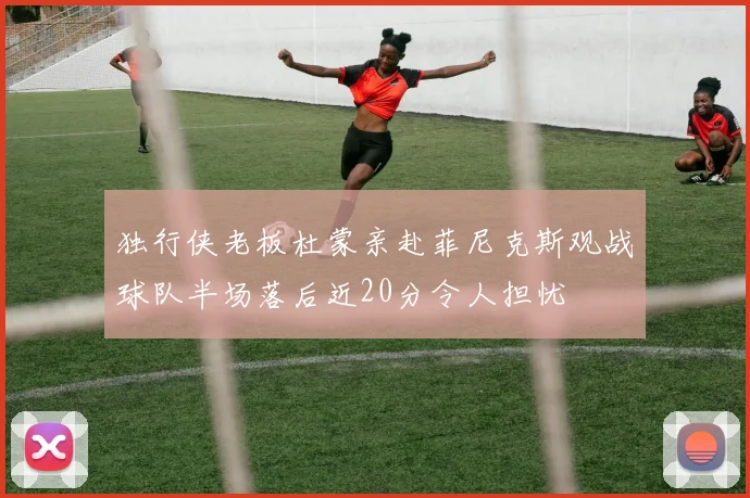 独行侠老板杜蒙亲赴菲尼克斯观战球队半场落后近20分令人担忧