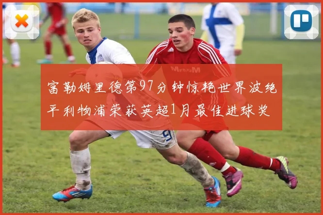富勒姆里德第97分钟惊艳世界波绝平利物浦荣获英超1月最佳进球奖