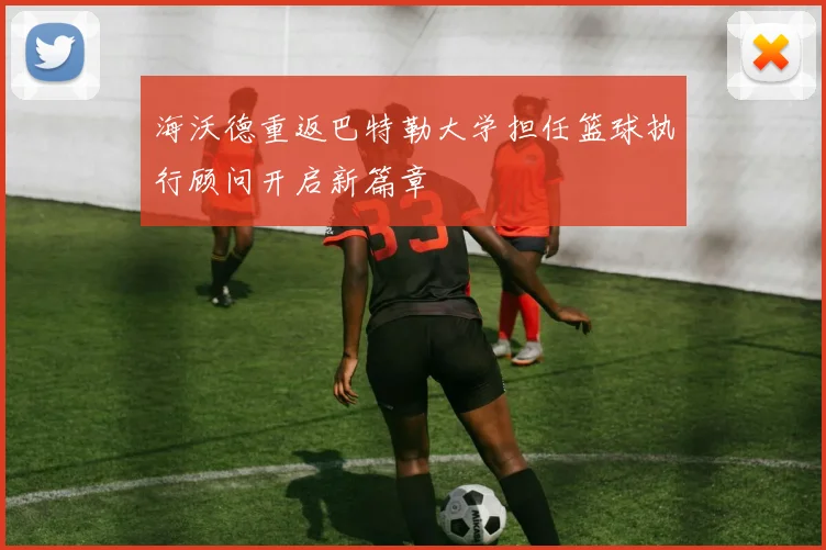 海沃德重返巴特勒大学担任篮球执行顾问开启新篇章