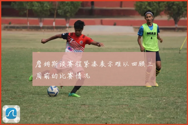 詹姆斯谈赛程紧凑表示难以回顾三周前的比赛情况