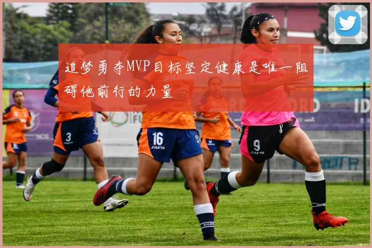 追梦勇夺MVP目标坚定健康是唯一阻碍他前行的力量