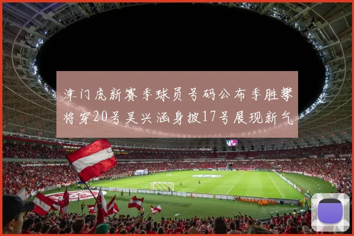 津门虎新赛季球员号码公布季胜攀将穿20号吴兴涵身披17号展现新气象