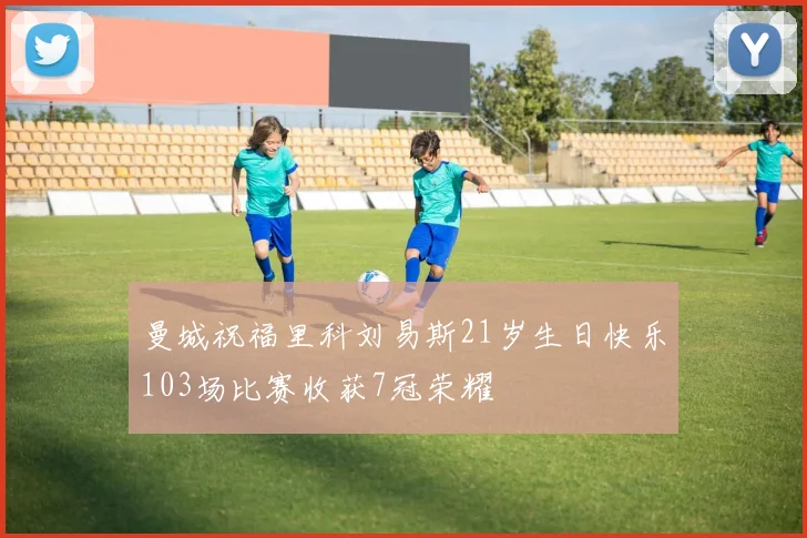 曼城祝福里科刘易斯21岁生日快乐103场比赛收获7冠荣耀