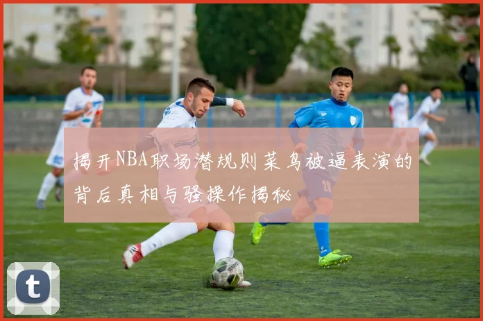 揭开NBA职场潜规则菜鸟被逼表演的背后真相与骚操作揭秘