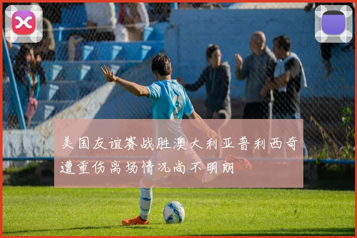 美国友谊赛战胜澳大利亚普利西奇遭重伤离场情况尚不明朗