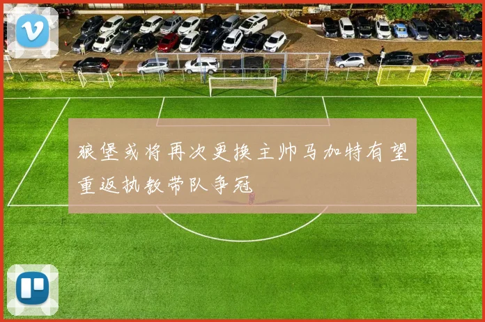 狼堡或将再次更换主帅马加特有望重返执教带队争冠