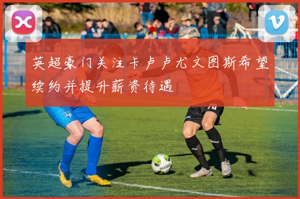 英超豪门关注卡卢卢尤文图斯希望续约并提升薪资待遇