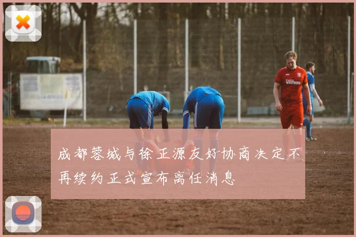 成都蓉城与徐正源友好协商决定不再续约正式宣布离任消息