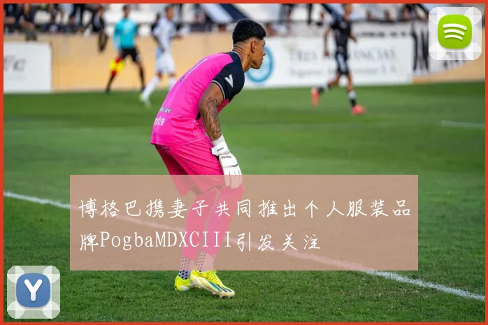 博格巴携妻子共同推出个人服装品牌PogbaMDXCIII引发关注