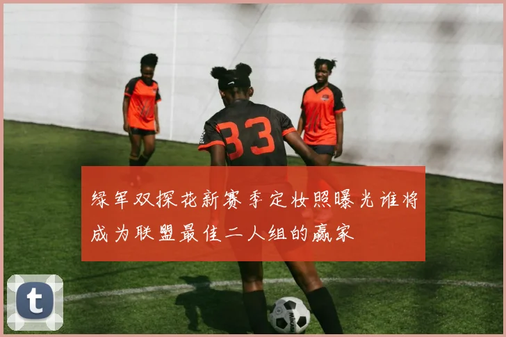 绿军双探花新赛季定妆照曝光谁将成为联盟最佳二人组的赢家