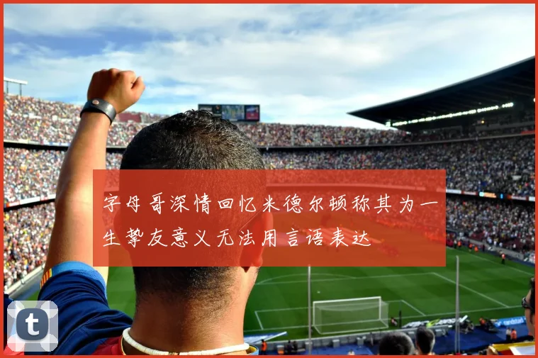 字母哥深情回忆米德尔顿称其为一生挚友意义无法用言语表达